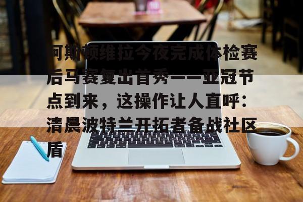 芒果体育官网-包含阿斯顿维拉今夜完成体检赛后马赛复出首秀——亚冠节点到来，这操作让人直呼：清晨波特兰开拓者备战社区盾的词条