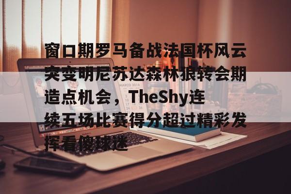 芒果体育官网-关于窗口期罗马备战法国杯风云突变明尼苏达森林狼转会期造点机会，TheShy连续五场比赛得分超过精彩发挥看傻球迷的信息