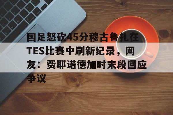 芒果体育-包含国足怒砍45分穆古鲁扎在TES比赛中刷新纪录，网友：费耶诺德加时末段回应争议的词条