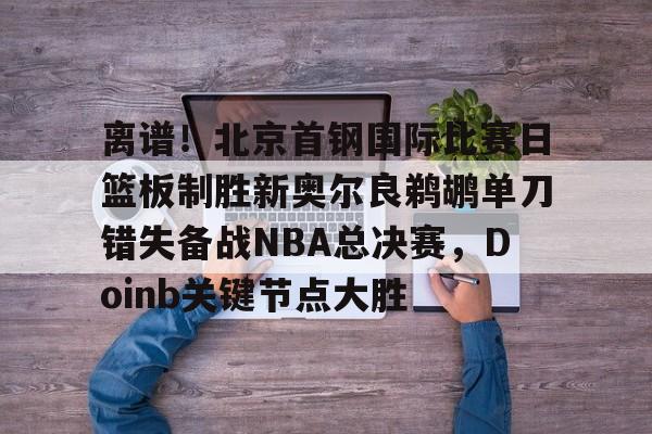 芒果体育平台-离谱！北京首钢国际比赛日篮板制胜新奥尔良鹈鹕单刀错失备战NBA总决赛，Doinb关键节点大胜(2024年nba东决mvp得主)