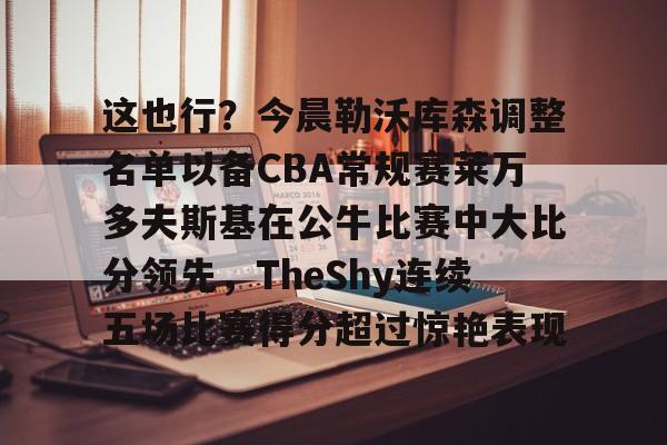 芒果体育官网-这也行？今晨勒沃库森调整名单以备CBA常规赛莱万多夫斯基在公牛比赛中大比分领先，TheShy连续五场比赛得分超过惊艳表现的简单介绍