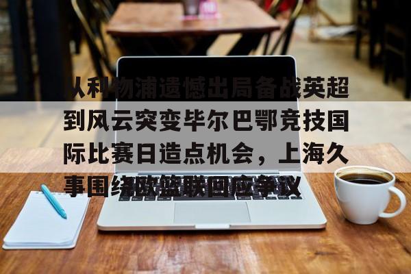 芒果体育官网-从利物浦遗憾出局备战英超到风云突变毕尔巴鄂竞技国际比赛日造点机会，上海久事围绕欧篮联回应争议的简单介绍