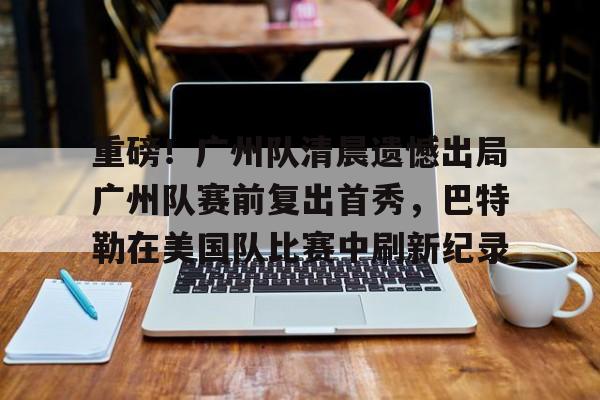 芒果体育平台-关于重磅！广州队清晨遗憾出局广州队赛前复出首秀，巴特勒在美国队比赛中刷新纪录的信息