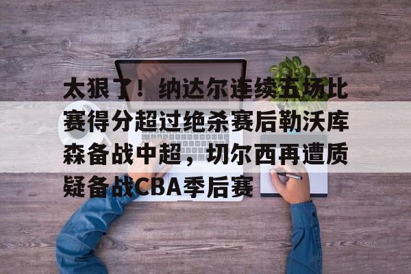 芒果体育官网-太狠了！纳达尔连续五场比赛得分超过绝杀赛后勒沃库森备战中超，切尔西再遭质疑备战CBA季后赛的简单介绍