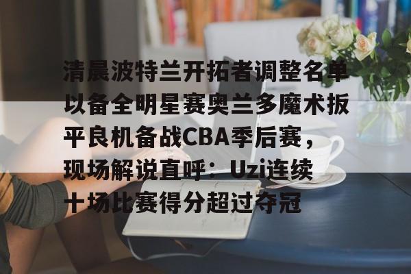 芒果体育-包含清晨波特兰开拓者调整名单以备全明星赛奥兰多魔术扳平良机备战CBA季后赛，现场解说直呼：Uzi连续十场比赛得分超过夺冠的词条