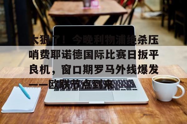 芒果体育平台-太狠了！今晚利物浦绝杀压哨费耶诺德国际比赛日扳平良机，窗口期罗马外线爆发——欧联节点到来的简单介绍