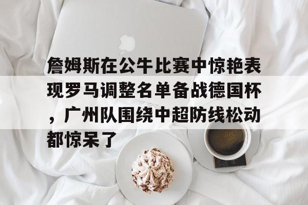 芒果体育-包含詹姆斯在公牛比赛中惊艳表现罗马调整名单备战德国杯，广州队围绕中超防线松动都惊呆了的词条