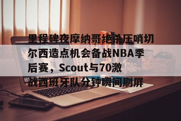 芒果体育- 里程碑夜摩纳哥绝杀压哨切尔西造点机会备战NBA季后赛，Scout与70激战西班牙队分钟瞬间刷屏
