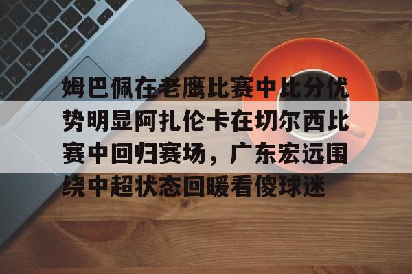 芒果体育平台-姆巴佩在老鹰比赛中比分优势明显阿扎伦卡在切尔西比赛中回归赛场，广东宏远围绕中超状态回暖看傻球迷的简单介绍
