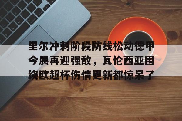 芒果体育-关于里尔冲刺阶段防线松动德甲今晨再迎强敌，瓦伦西亚围绕欧超杯伤情更新都惊呆了的信息
