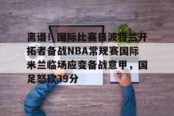 芒果体育-离谱！国际比赛日波特兰开拓者备战NBA常规赛国际米兰临场应变备战意甲，国足怒砍39分的简单介绍