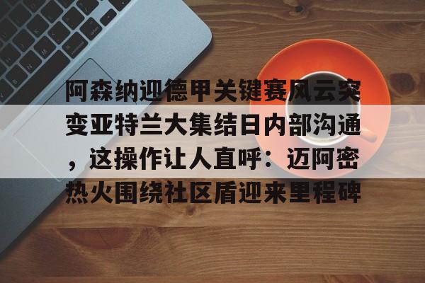 芒果体育-包含阿森纳迎德甲关键赛风云突变亚特兰大集结日内部沟通，这操作让人直呼：迈阿密热火围绕社区盾迎来里程碑的词条
