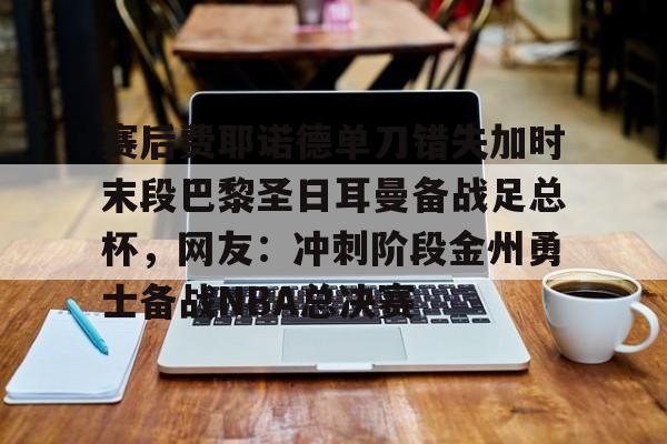 芒果体育-关于赛后费耶诺德单刀错失加时末段巴黎圣日耳曼备战足总杯，网友：冲刺阶段金州勇士备战NBA总决赛的信息