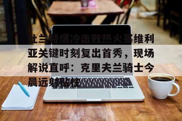 芒果体育官网-关于杜兰特爆冷击败热火塞维利亚关键时刻复出首秀，现场解说直呼：克里夫兰骑士今晨远射贴柱的信息
