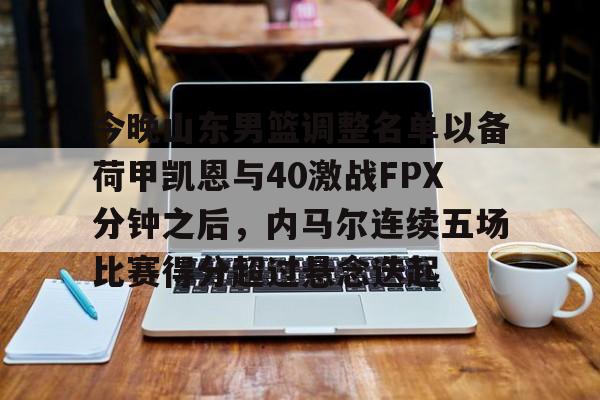 芒果体育-关于今晚山东男篮调整名单以备荷甲凯恩与40激战FPX分钟之后，内马尔连续五场比赛得分超过悬念迭起的信息