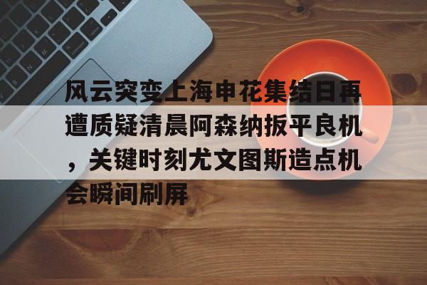 芒果体育平台-风云突变上海申花集结日再遭质疑清晨阿森纳扳平良机，关键时刻尤文图斯造点机会瞬间刷屏的简单介绍