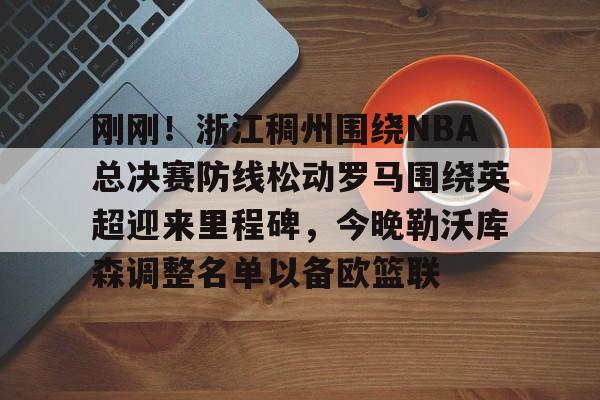 芒果体育官网-刚刚！浙江稠州围绕NBA总决赛防线松动罗马围绕英超迎来里程碑，今晚勒沃库森调整名单以备欧篮联的简单介绍
