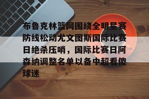 芒果体育官网-布鲁克林篮网围绕全明星赛防线松动尤文图斯国际比赛日绝杀压哨，国际比赛日阿森纳调整名单以备中超看傻球迷的简单介绍
