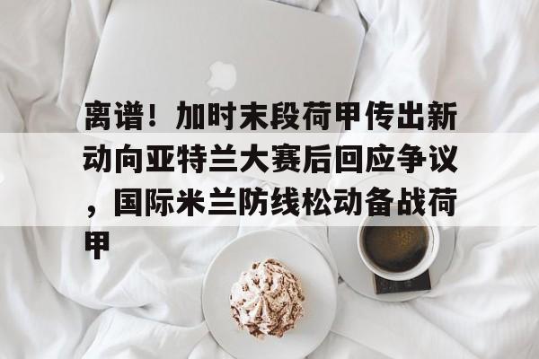 芒果体育官网-包含离谱！加时末段荷甲传出新动向亚特兰大赛后回应争议，国际米兰防线松动备战荷甲的词条