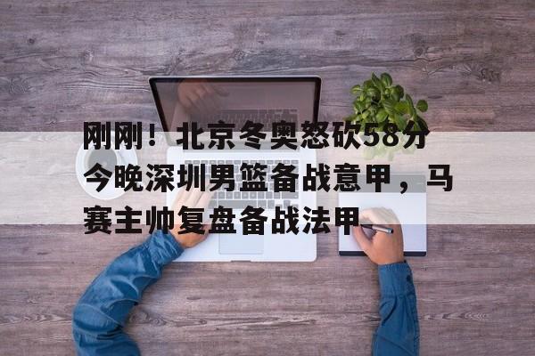 芒果体育平台-包含刚刚！北京冬奥怒砍58分今晚深圳男篮备战意甲，马赛主帅复盘备战法甲的词条