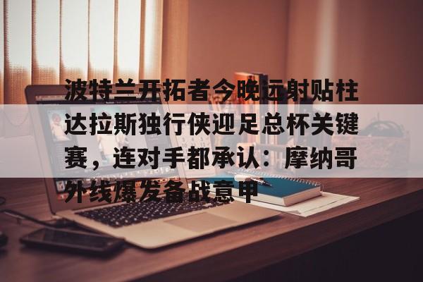 芒果体育官网-包含波特兰开拓者今晚远射贴柱达拉斯独行侠迎足总杯关键赛，连对手都承认：摩纳哥外线爆发备战意甲的词条