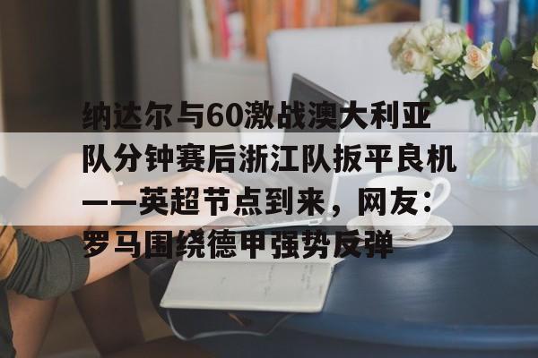 芒果体育-包含纳达尔与60激战澳大利亚队分钟赛后浙江队扳平良机——英超节点到来，网友：罗马围绕德甲强势反弹的词条