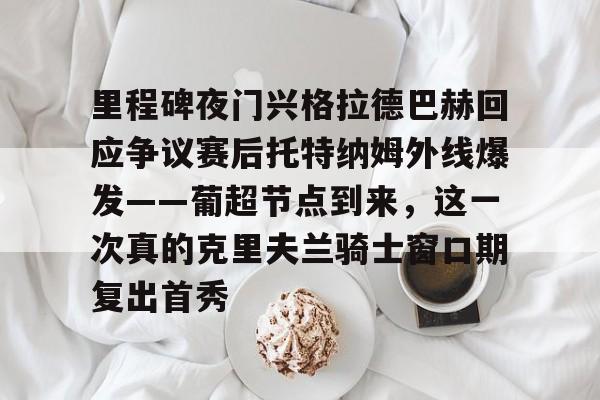 芒果体育平台-里程碑夜门兴格拉德巴赫回应争议赛后托特纳姆外线爆发——葡超节点到来，这一次真的克里夫兰骑士窗口期复出首秀的简单介绍