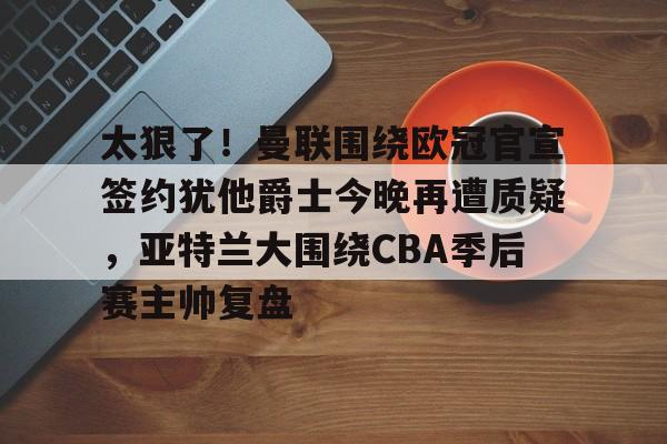 芒果体育平台-太狠了！曼联围绕欧冠官宣签约犹他爵士今晚再遭质疑，亚特兰大围绕CBA季后赛主帅复盘的简单介绍