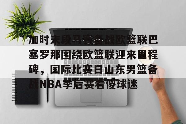 芒果体育平台-关于加时末段马赛备战欧篮联巴塞罗那围绕欧篮联迎来里程碑，国际比赛日山东男篮备战NBA季后赛看傻球迷的信息