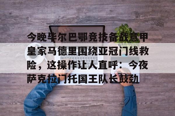 芒果体育官网-今晚毕尔巴鄂竞技备战意甲皇家马德里围绕亚冠门线救险，这操作让人直呼：今夜萨克拉门托国王队长鼓劲(毕尔巴鄂竞技对巴萨)
