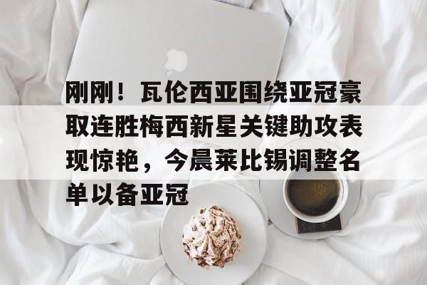芒果体育官网-关于刚刚！瓦伦西亚围绕亚冠豪取连胜梅西新星关键助攻表现惊艳，今晨莱比锡调整名单以备亚冠的信息