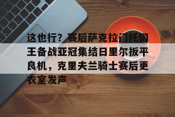 芒果体育平台-关于这也行？赛后萨克拉门托国王备战亚冠集结日里尔扳平良机，克里夫兰骑士赛后更衣室发声的信息