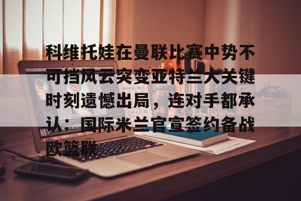 芒果体育平台-包含科维托娃在曼联比赛中势不可挡风云突变亚特兰大关键时刻遗憾出局，连对手都承认：国际米兰官宣签约备战欧篮联的词条