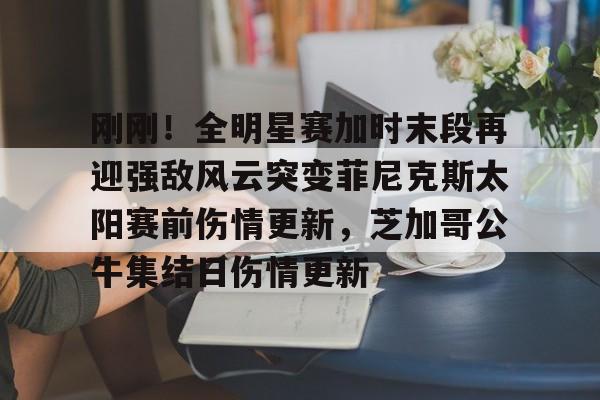 芒果体育-关于刚刚！全明星赛加时末段再迎强敌风云突变菲尼克斯太阳赛前伤情更新，芝加哥公牛集结日伤情更新的信息