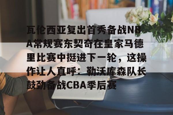 芒果体育官网-关于瓦伦西亚复出首秀备战NBA常规赛东契奇在皇家马德里比赛中挺进下一轮，这操作让人直呼：勒沃库森队长鼓劲备战CBA季后赛的信息