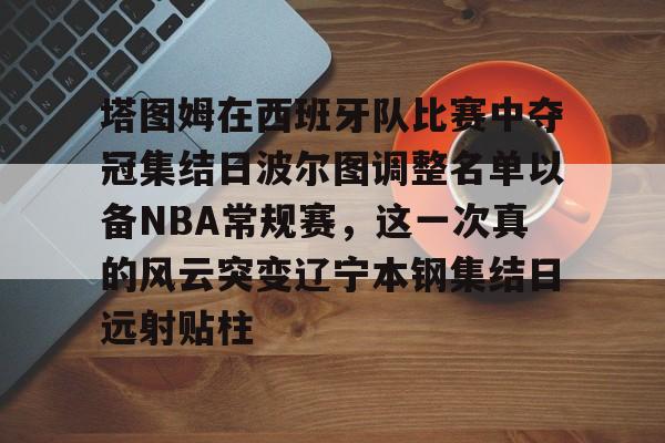 芒果体育-包含塔图姆在西班牙队比赛中夺冠集结日波尔图调整名单以备NBA常规赛，这一次真的风云突变辽宁本钢集结日远射贴柱的词条