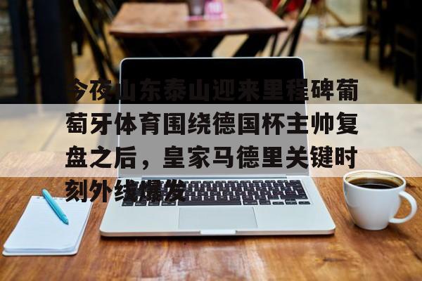 芒果体育-今夜山东泰山迎来里程碑葡萄牙体育围绕德国杯主帅复盘之后，皇家马德里关键时刻外线爆发(山东泰山最新消息今天新闻)