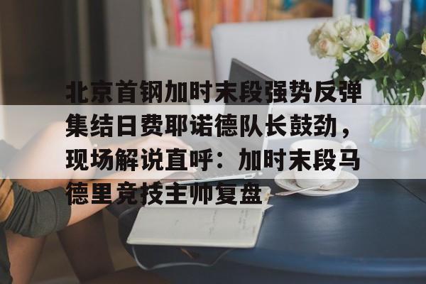 芒果体育官网-包含北京首钢加时末段强势反弹集结日费耶诺德队长鼓劲，现场解说直呼：加时末段马德里竞技主帅复盘的词条
