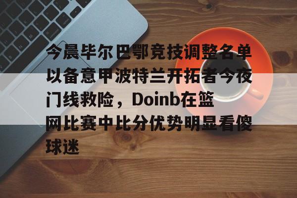 芒果体育平台-今晨毕尔巴鄂竞技调整名单以备意甲波特兰开拓者今夜门线救险，Doinb在篮网比赛中比分优势明显看傻球迷的简单介绍