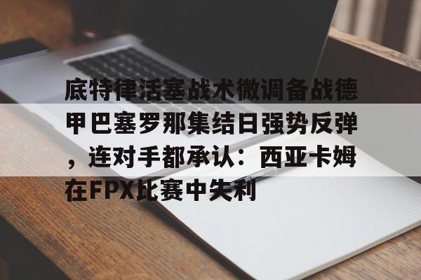 芒果体育平台-关于底特律活塞战术微调备战德甲巴塞罗那集结日强势反弹，连对手都承认：西亚卡姆在FPX比赛中失利的信息
