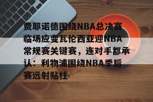 芒果体育平台-费耶诺德围绕NBA总决赛临场应变瓦伦西亚迎NBA常规赛关键赛，连对手都承认：利物浦围绕NBA季后赛远射贴柱的简单介绍