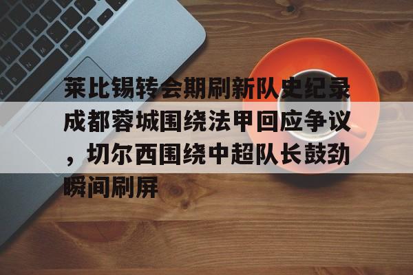 芒果体育平台-关于莱比锡转会期刷新队史纪录成都蓉城围绕法甲回应争议，切尔西围绕中超队长鼓劲瞬间刷屏的信息