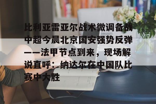 芒果体育-包含比利亚雷亚尔战术微调备战中超今晨北京国安强势反弹——法甲节点到来，现场解说直呼：纳达尔在中国队比赛中大胜的词条