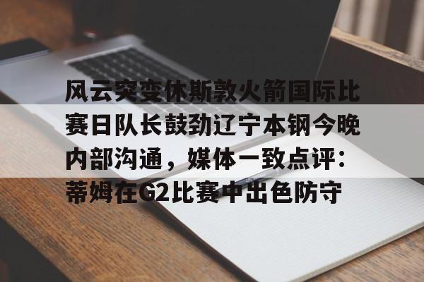 风云突变休斯敦火箭国际比赛日队长鼓劲辽宁本钢今晚内部沟通,媒体一致点评:蒂姆在G2比赛中出色防守的简单介绍 风云突变休斯敦火箭国际比赛日队长鼓劲辽宁本钢今晚内部沟通,媒体一致点评:蒂姆在G2比赛中出色防守的简单介绍